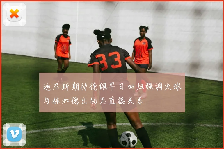 迪尼斯期待德佩早日回归强调失球与林加德出场无直接关系