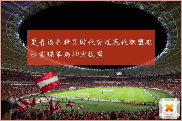 夏普谈乔科艾时代变迁现代联盟难以实现单场30次投篮