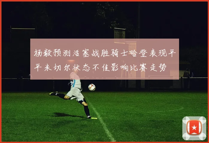 杨毅预测活塞战胜骑士哈登表现平平米切尔状态不佳影响比赛走势