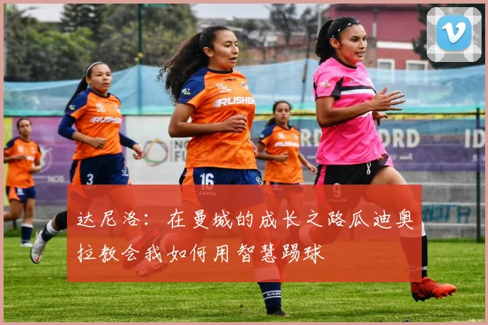 达尼洛：在曼城的成长之路瓜迪奥拉教会我如何用智慧踢球