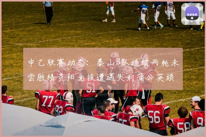 中乙联赛动态：泰山B队连续两轮未尝胜绩贵阳竞技遭遇失利蒲公英顽强战平