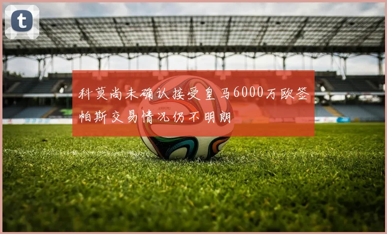科莫尚未确认接受皇马6000万欧签帕斯交易情况仍不明朗