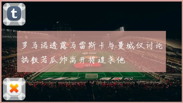 罗马诺透露马雷斯卡与曼城仅讨论执教若瓜帅离开将追求他