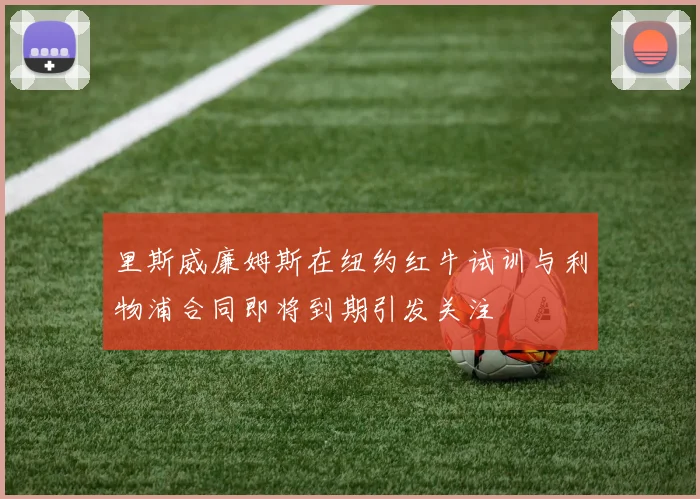 里斯威廉姆斯在纽约红牛试训与利物浦合同即将到期引发关注