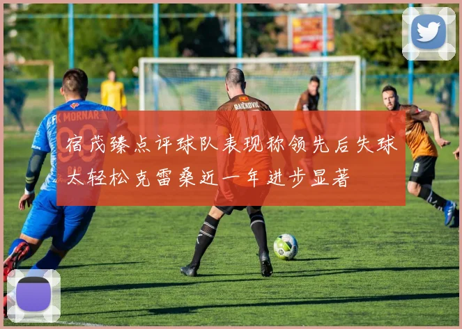 宿茂臻点评球队表现称领先后失球太轻松克雷桑近一年进步显著