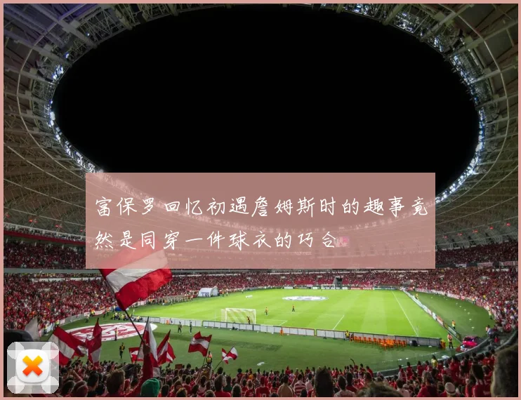 富保罗回忆初遇詹姆斯时的趣事竟然是同穿一件球衣的巧合
