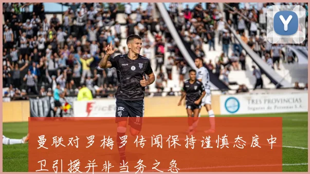 曼联对罗梅罗传闻保持谨慎态度中卫引援并非当务之急