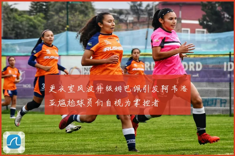 更衣室风波升级姆巴佩引发阿韦洛亚尴尬球员们自视为掌控者