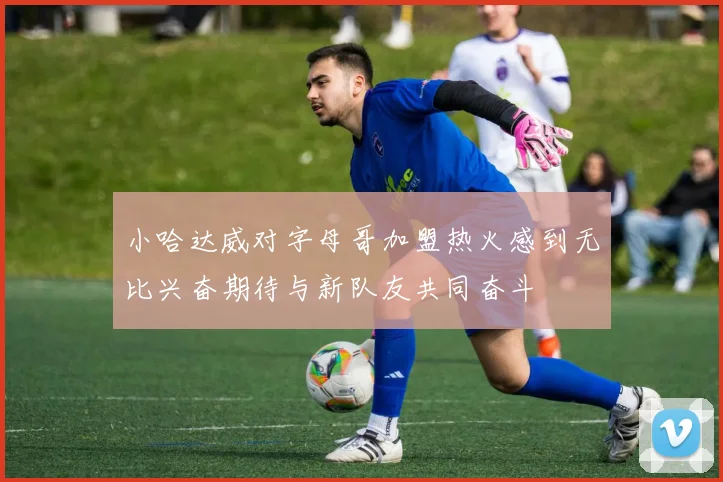 小哈达威对字母哥加盟热火感到无比兴奋期待与新队友共同奋斗